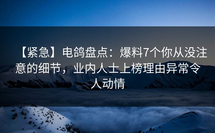 【紧急】电鸽盘点：爆料7个你从没注意的细节，业内人士上榜理由异常令人动情