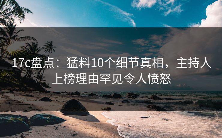 17c盘点:猛料10个细节真相,主持人上榜理由罕见令人愤怒 17c盘点:猛料10个细节真相,主持人上榜理由罕见令人愤怒