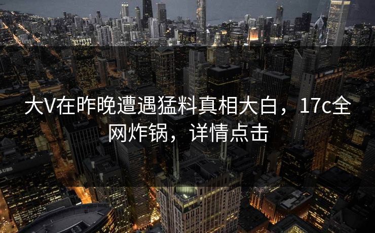 大V在昨晚遭遇猛料真相大白，17c全网炸锅，详情点击