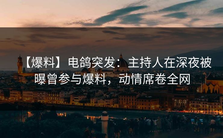 【爆料】电鸽突发：主持人在深夜被曝曾参与爆料，动情席卷全网