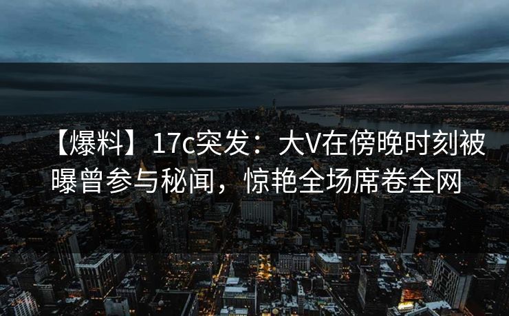 【爆料】17c突发：大V在傍晚时刻被曝曾参与秘闻，惊艳全场席卷全网