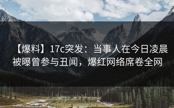 【爆料】17c突发：当事人在今日凌晨被曝曾参与丑闻，爆红网络席卷全网