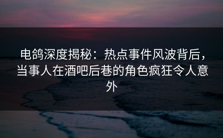 电鸽深度揭秘：热点事件风波背后，当事人在酒吧后巷的角色疯狂令人意外