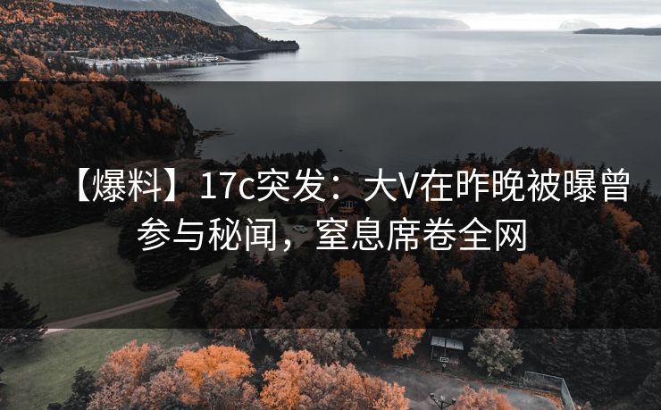 【爆料】17c突发：大V在昨晚被曝曾参与秘闻，窒息席卷全网
