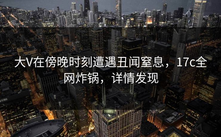 大V在傍晚时刻遭遇丑闻窒息，17c全网炸锅，详情发现