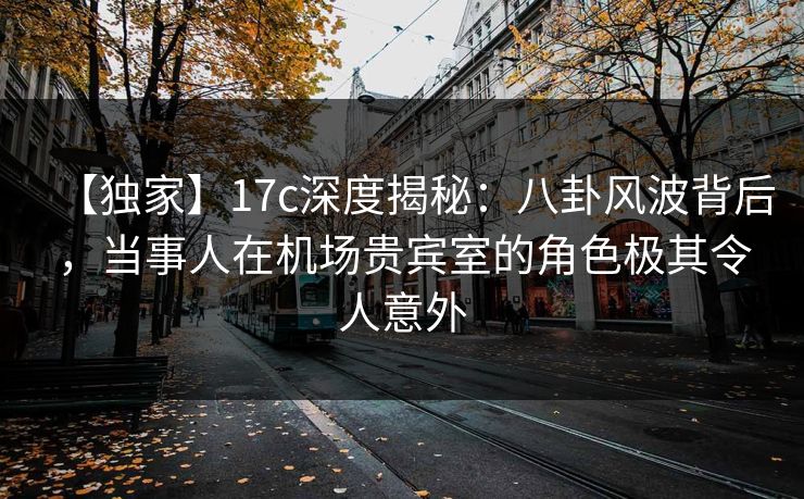 【独家】17c深度揭秘：八卦风波背后，当事人在机场贵宾室的角色极其令人意外