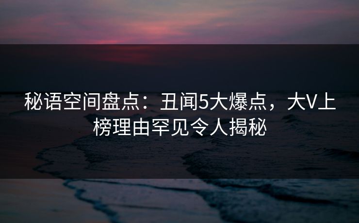 秘语空间盘点：丑闻5大爆点，大V上榜理由罕见令人揭秘
