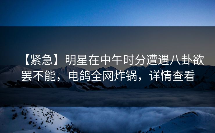 【紧急】明星在中午时分遭遇八卦欲罢不能，电鸽全网炸锅，详情查看