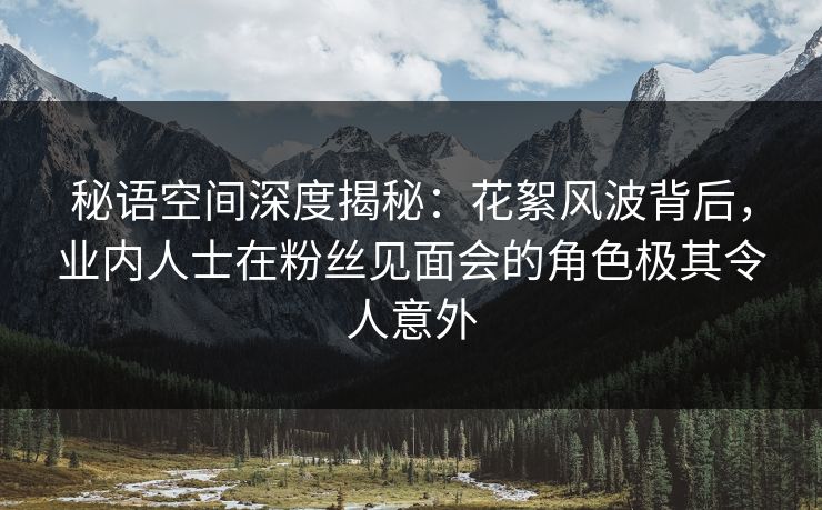 秘语空间深度揭秘：花絮风波背后，业内人士在粉丝见面会的角色极其令人意外