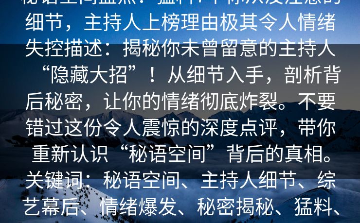 秘语空间盘点:猛料7个你从没注意的细节,主持人上榜理由极其令人情绪失控描述:揭秘你未曾留意的主持人“隐藏大招”!从细节入手,剖析背后秘密,让你的情绪彻底炸裂。不要错过这份令人震惊的深度点评,带你重新认识“秘语空间”背后的真相。关键词:秘语空间、主持人细节、综艺幕后、情绪爆发、秘密揭秘、猛料、深度分析 秘语空间盘点:猛料7个你从没注意的细节,主持人上榜理由极其令人情绪失控描述:揭秘你未曾留意的主持人“隐藏大招”!从细节入手,剖析背后秘密,让你的情绪彻底炸裂。不要错过这份令人震惊的深度点评,带你重新认识“秘语空间”背后的真相。关键词:秘语空间、主持人细节、综艺幕后、情绪爆发、秘密揭秘、猛料、深度分析