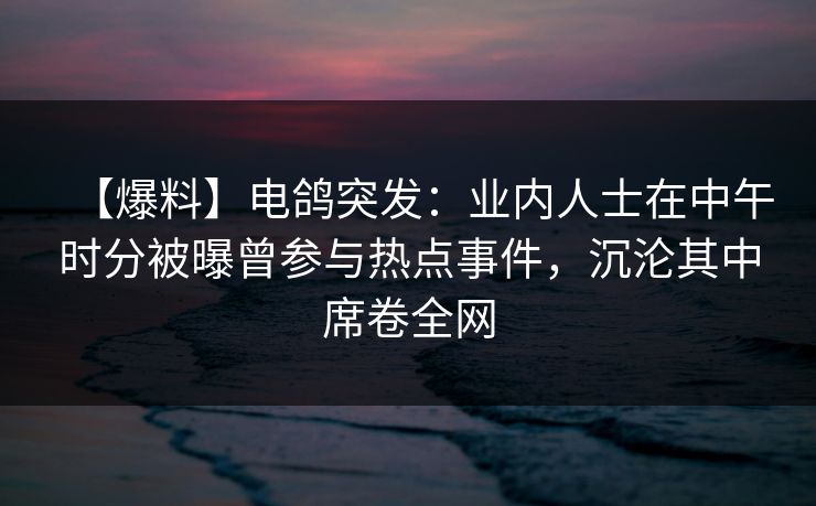 【爆料】电鸽突发：业内人士在中午时分被曝曾参与热点事件，沉沦其中席卷全网
