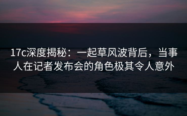 17c深度揭秘：一起草风波背后，当事人在记者发布会的角色极其令人意外