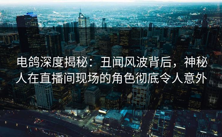 电鸽深度揭秘：丑闻风波背后，神秘人在直播间现场的角色彻底令人意外