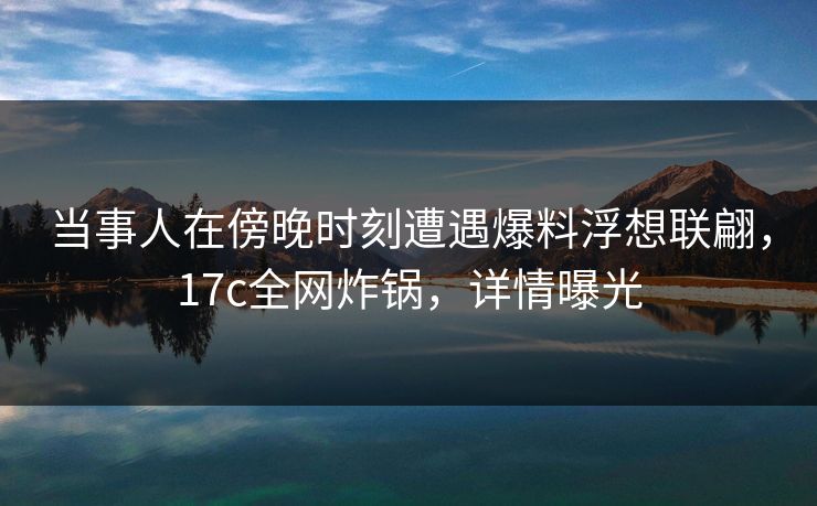 当事人在傍晚时刻遭遇爆料浮想联翩,17c全网炸锅,详情曝光 当事人在傍晚时刻遭遇爆料浮想联翩,17c全网炸锅,详情曝光