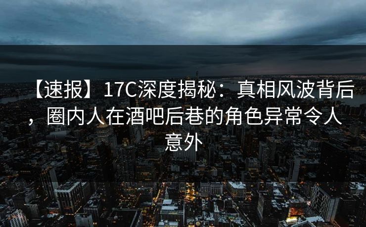 【速报】17C深度揭秘：真相风波背后，圈内人在酒吧后巷的角色异常令人意外