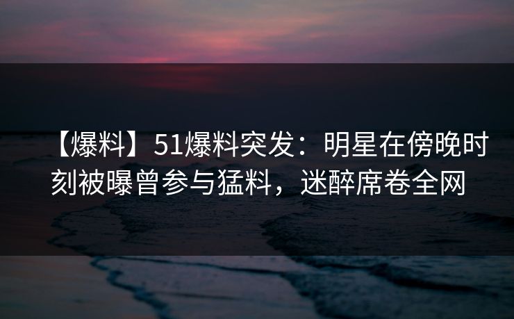 【爆料】51爆料突发：明星在傍晚时刻被曝曾参与猛料，迷醉席卷全网