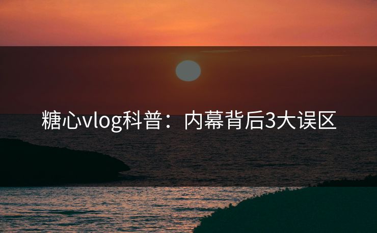糖心vlog科普：内幕背后3大误区