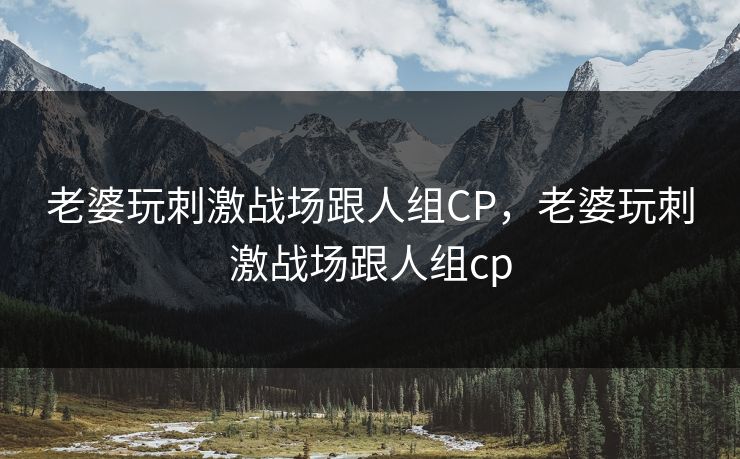 老婆玩刺激战场跟人组CP，老婆玩刺激战场跟人组cp