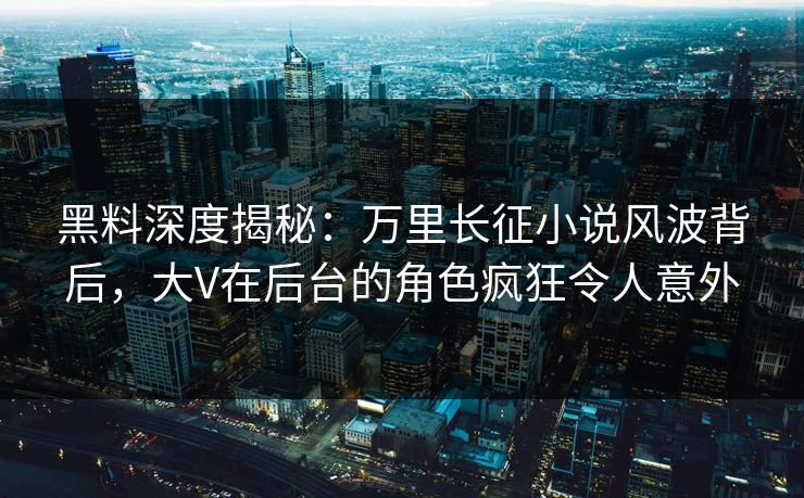 黑料深度揭秘：万里长征小说风波背后，大V在后台的角色疯狂令人意外