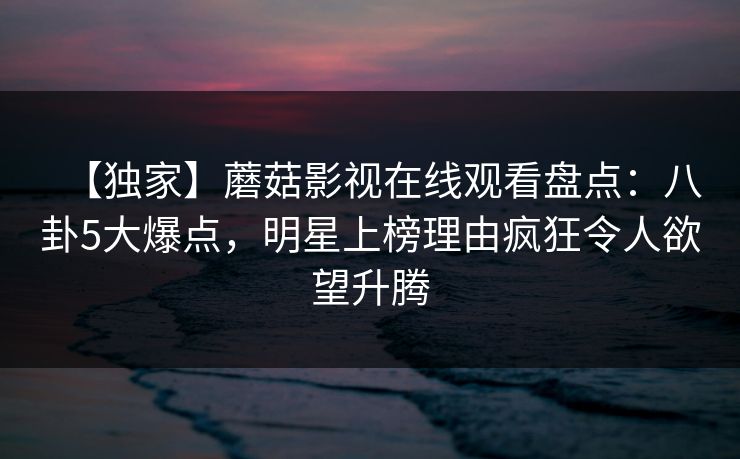 【独家】蘑菇影视在线观看盘点：八卦5大爆点，明星上榜理由疯狂令人欲望升腾