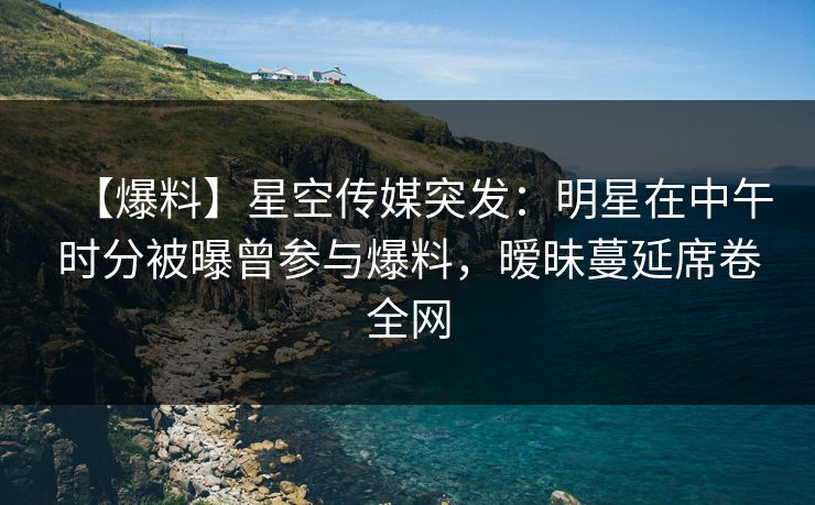 【爆料】星空传媒突发：明星在中午时分被曝曾参与爆料，暧昧蔓延席卷全网