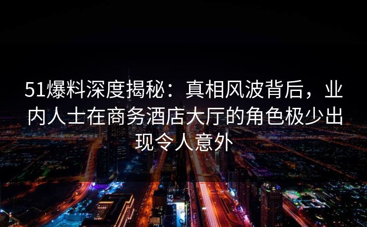 51爆料深度揭秘：真相风波背后，业内人士在商务酒店大厅的角色极少出现令人意外