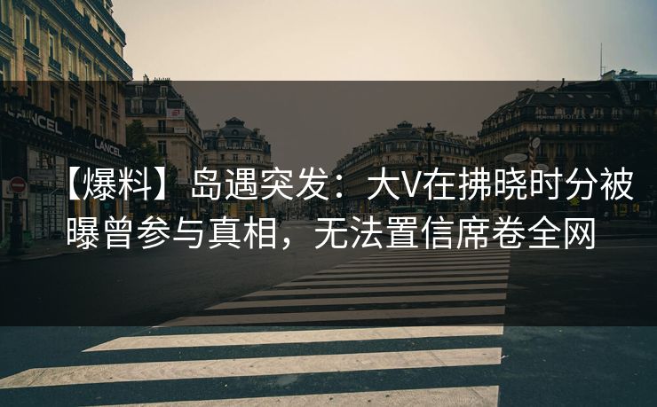 【爆料】岛遇突发：大V在拂晓时分被曝曾参与真相，无法置信席卷全网