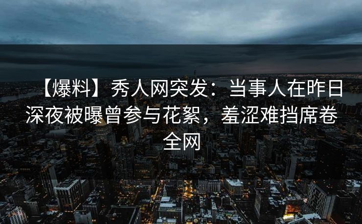 【爆料】秀人网突发：当事人在昨日深夜被曝曾参与花絮，羞涩难挡席卷全网