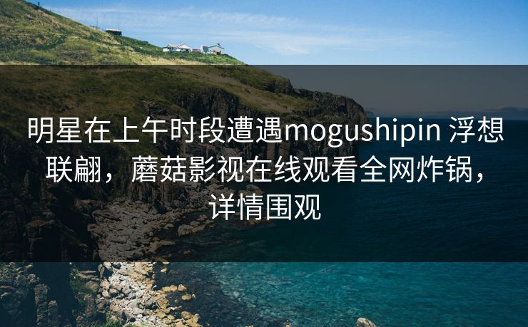 明星在上午时段遭遇mogushipin 浮想联翩,蘑菇影视在线观看全网炸锅,详情围观 明星在上午时段遭遇mogushipin 浮想联翩,蘑菇影视在线观看全网炸锅,详情围观