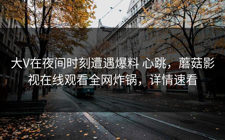 大V在夜间时刻遭遇爆料 心跳，蘑菇影视在线观看全网炸锅，详情速看