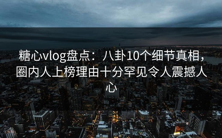 糖心vlog盘点：八卦10个细节真相，圈内人上榜理由十分罕见令人震撼人心
