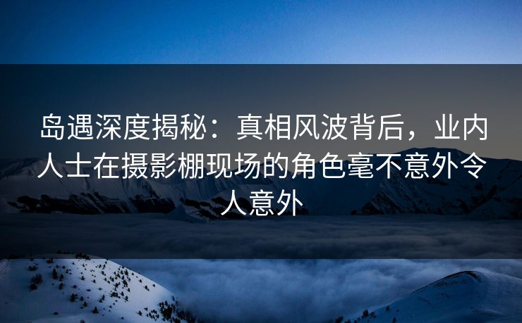 岛遇深度揭秘：真相风波背后，业内人士在摄影棚现场的角色毫不意外令人意外