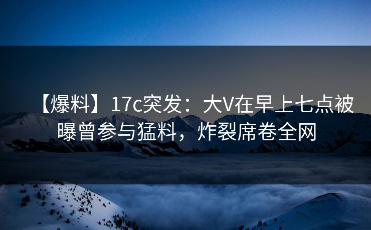 【爆料】17c突发：大V在早上七点被曝曾参与猛料，炸裂席卷全网