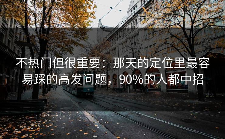 不热门但很重要：那天的定位里最容易踩的高发问题，90%的人都中招