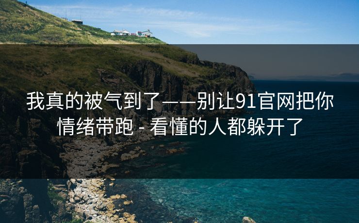 我真的被气到了——别让91官网把你情绪带跑 - 看懂的人都躲开了