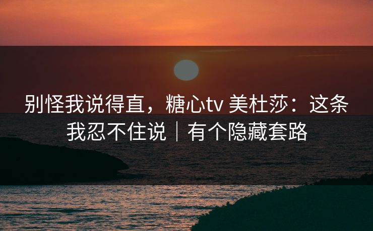 别怪我说得直,糖心tv 美杜莎:这条我忍不住说|有个隐藏套路