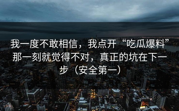 我一度不敢相信,我点开“吃瓜爆料”那一刻就觉得不对,真正的坑在下一步(安全第一)