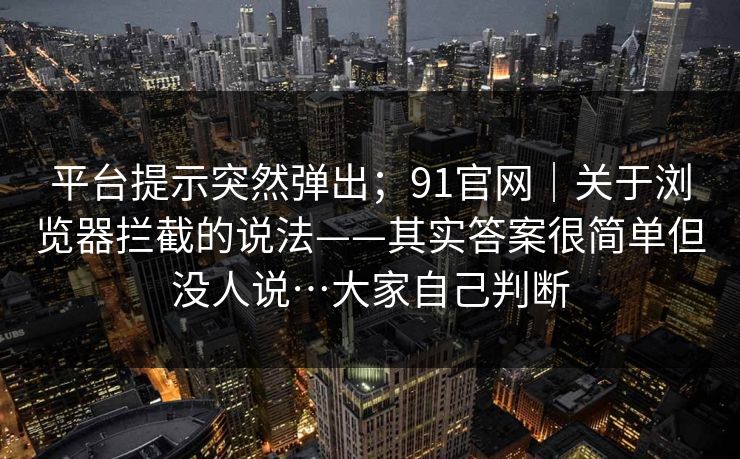 平台提示突然弹出；91官网｜关于浏览器拦截的说法——其实答案很简单但没人说…大家自己判断
