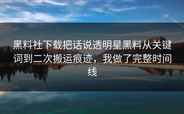 黑料社下载把话说透明星黑料从关键词到二次搬运痕迹，我做了完整时间线