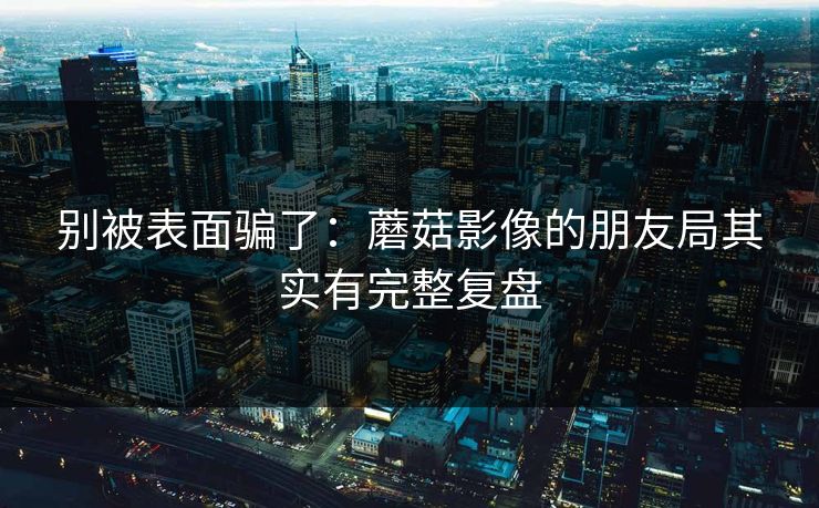 别被表面骗了:蘑菇影像的朋友局其实有完整复盘