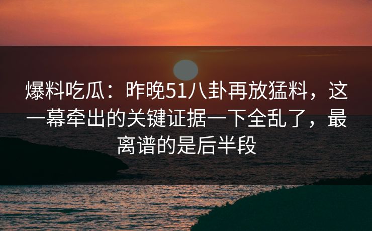 爆料吃瓜：昨晚51八卦再放猛料，这一幕牵出的关键证据一下全乱了，最离谱的是后半段