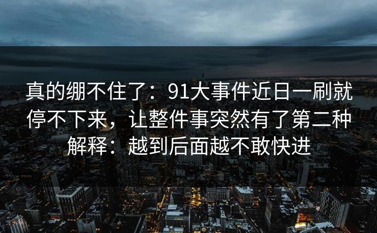 真的绷不住了：91大事件近日一刷就停不下来，让整件事突然有了第二种解释：越到后面越不敢快进